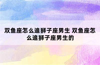 双鱼座怎么追狮子座男生 双鱼座怎么追狮子座男生的